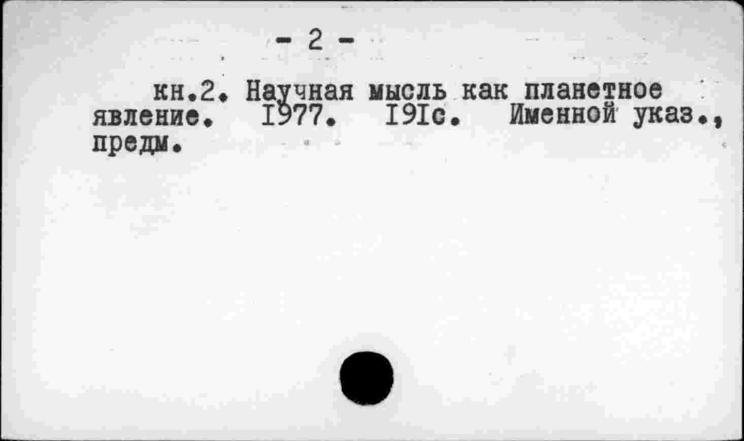 ﻿- 2-
кн.2» Научная мысль как планетное явление. 1977.	191с. Именной указ.,
предм.